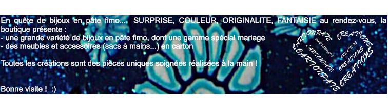 En qute de bijoux en pte fimo...  SURPRISE, COULEUR, ORIGINALITE, FANTAISIE au rendez-vous, la boutique prsente : - une grande varit de bijoux en pte fimo, dont une gamme spcial mariage - des meubles et accessoires (sacs  mains...) en carton   Toutes les crations sont des pices uniques soignes ralises  la main !    Bonne visite !  :)    CARTONPATE CREATIONS CART ONP   TE A C R EATI ONS CARTONPATE  CREATIONS  CARTONPATE CREATIONS